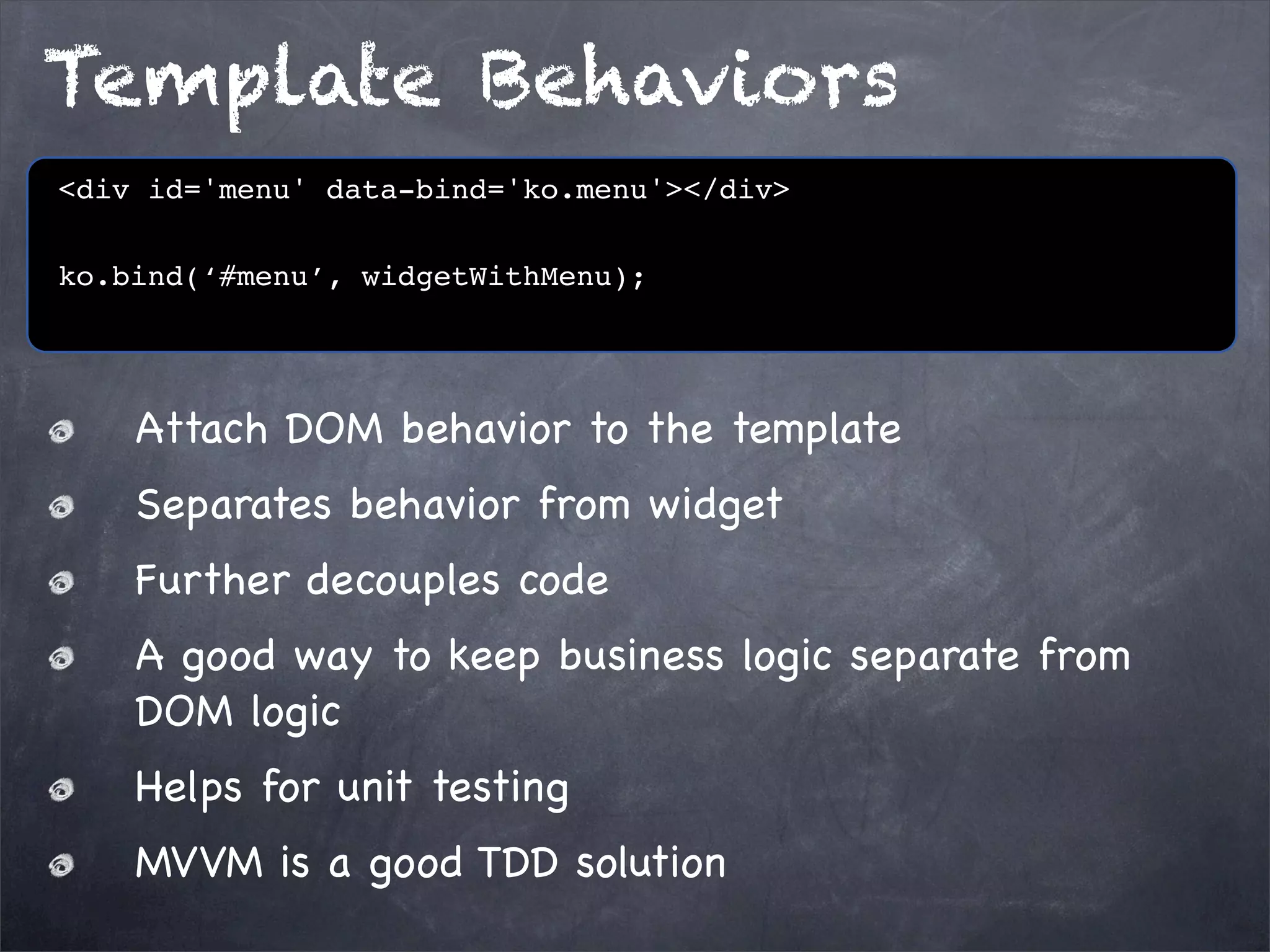 Template Behaviors
<div id='menu' data-bind='ko.menu'></div>
ko.bind(‘#menu’, widgetWithMenu);

Attach DOM behavior to the template
Separates behavior from widget
Further decouples code
A good way to keep business logic separate from
DOM logic
Helps for unit testing
MVVM is a good TDD solution

 