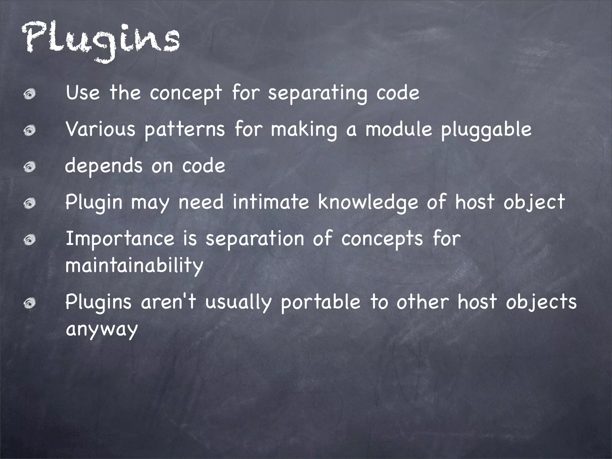 Plugins
Use the concept for separating code
Various patterns for making a module pluggable
depends on code
Plugin may need intimate knowledge of host object
Importance is separation of concepts for
maintainability
Plugins aren't usually portable to other host objects
anyway

 