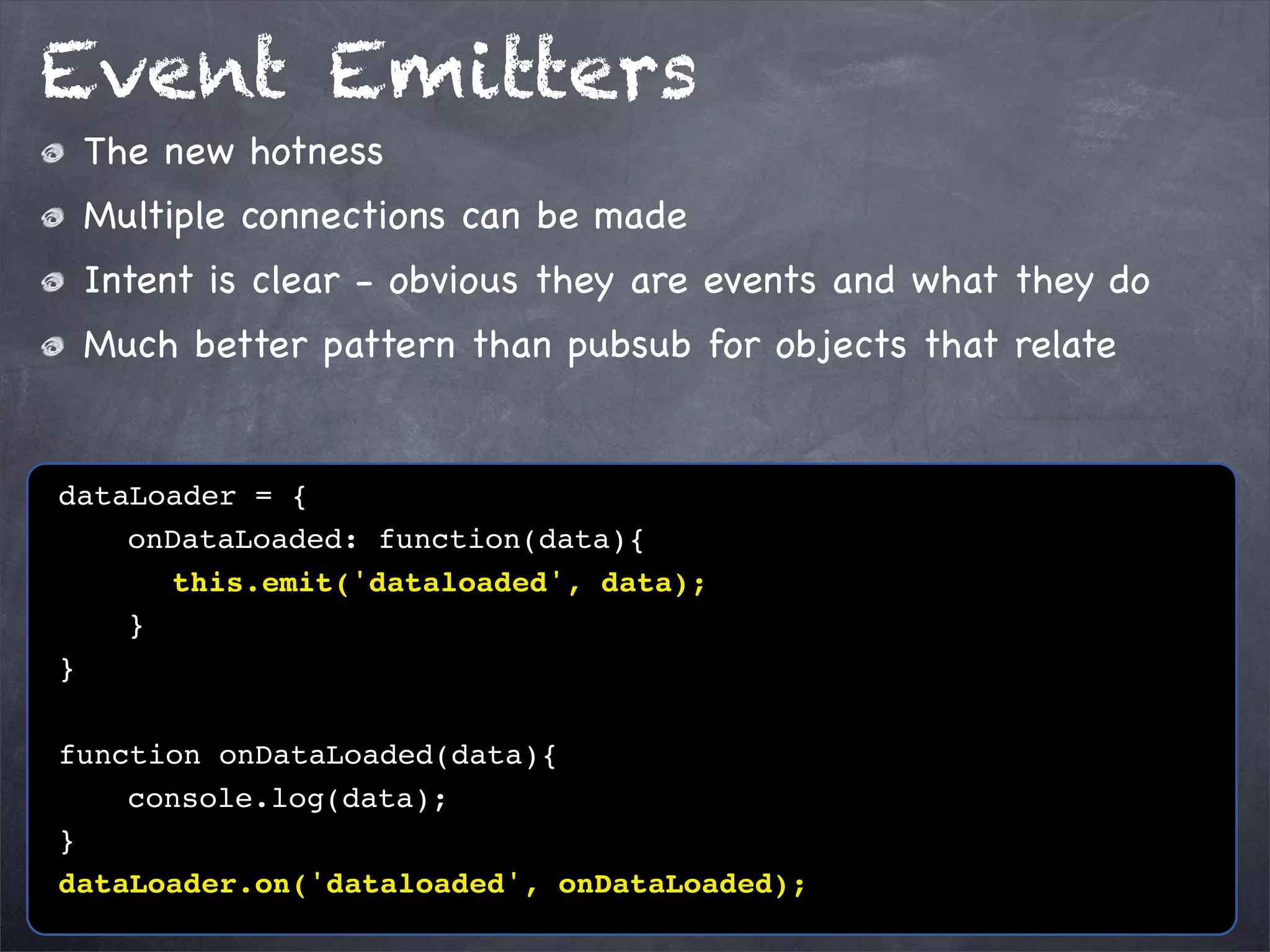 Event Emitters
The new hotness
Multiple connections can be made
Intent is clear - obvious they are events and what they do
Much better pattern than pubsub for objects that relate

dataLoader = {
! ! onDataLoaded: function(data){
! ! ! this.emit('dataloaded', data);
!! }
}
function onDataLoaded(data){
! ! console.log(data);
}
dataLoader.on('dataloaded', onDataLoaded);

 