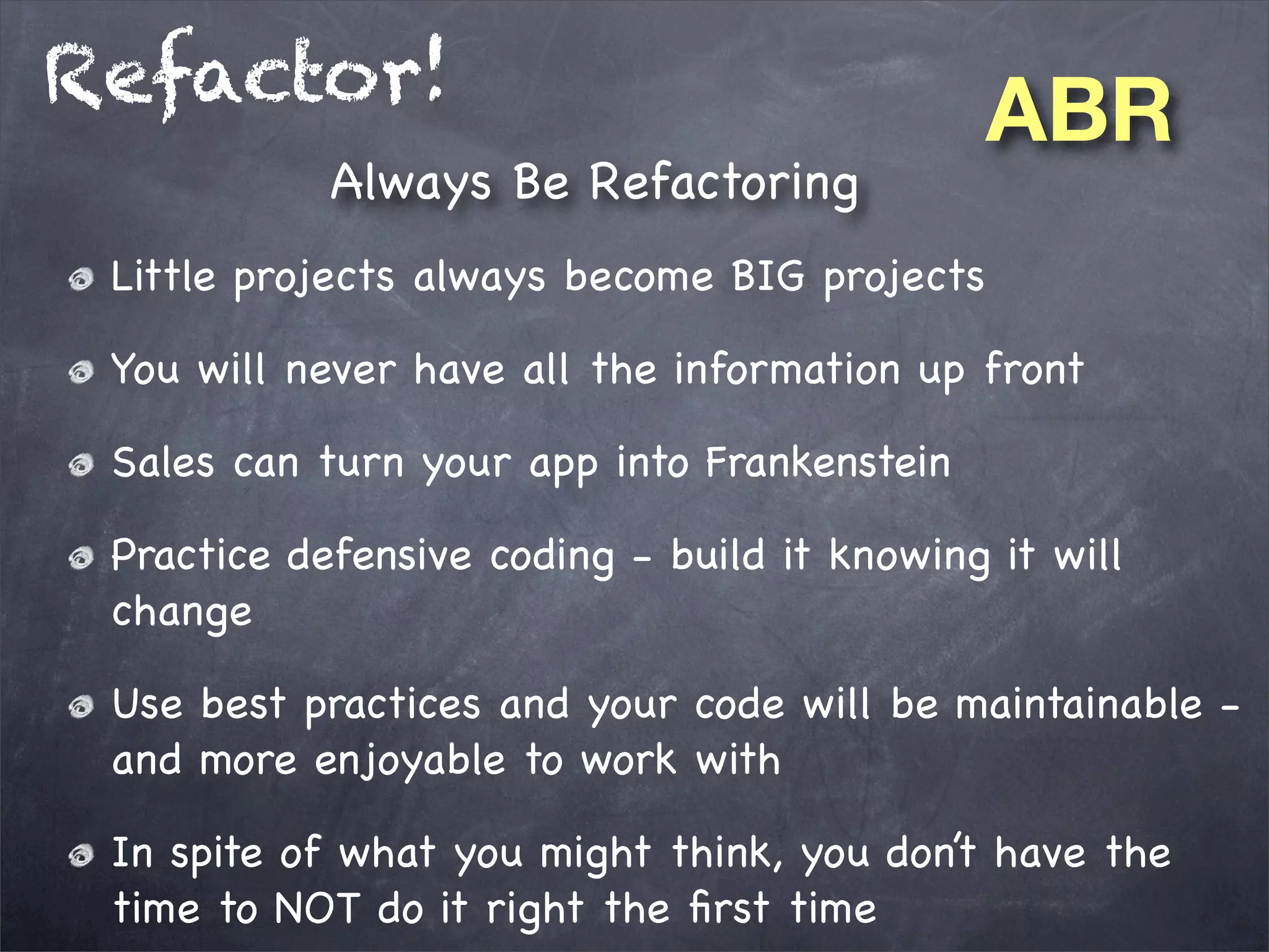 Refactor!
Always Be Refactoring

ABR

Little projects always become BIG projects
You will never have all the information up front
Sales can turn your app into Frankenstein
Practice defensive coding - build it knowing it will
change
Use best practices and your code will be maintainable and more enjoyable to work with
In spite of what you might think, you don’t have the
time to NOT do it right the ﬁrst time

 