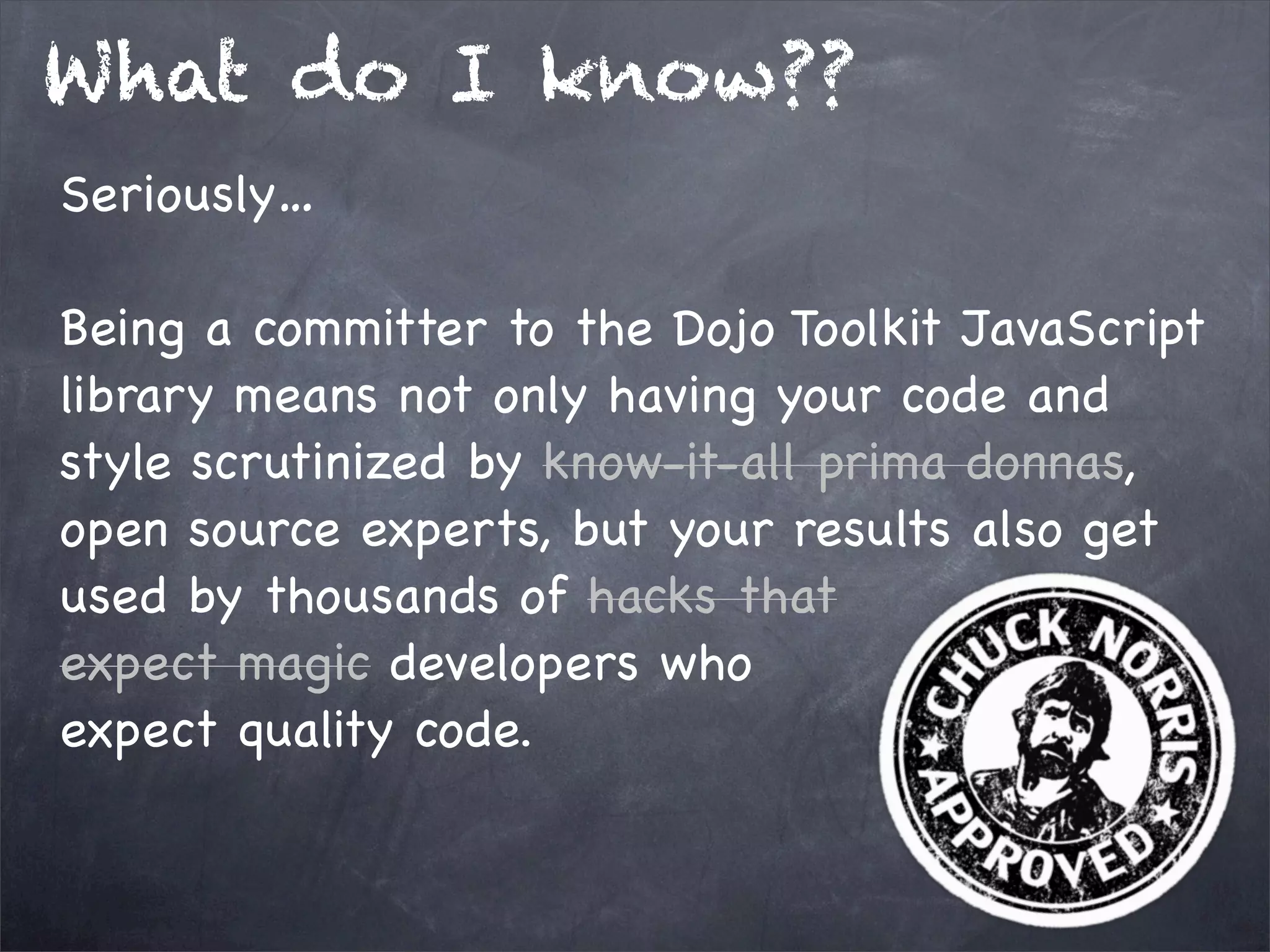 What do I know??
Seriously…
Being a committer to the Dojo Toolkit JavaScript
library means not only having your code and
style scrutinized by know-it-all prima donnas,
open source experts, but your results also get
used by thousands of hacks that
expect magic developers who
expect quality code.

 