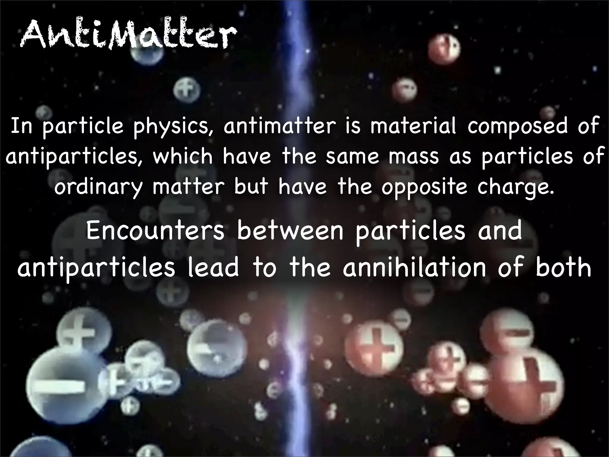 AntiMatter
In particle physics, antimatter is material composed of
antiparticles, which have the same mass as particles of
ordinary matter but have the opposite charge.

Encounters between particles and
antiparticles lead to the annihilation of both

 