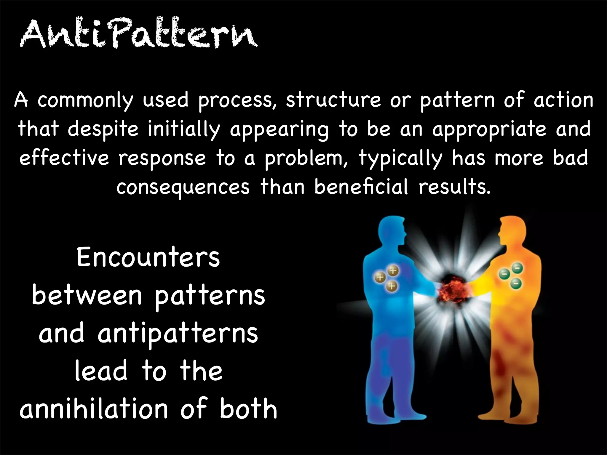 AntiPattern
A commonly used process, structure or pattern of action
that despite initially appearing to be an appropriate and
effective response to a problem, typically has more bad
consequences than beneﬁcial results.

Encounters
between patterns
and antipatterns
lead to the
annihilation of both

 