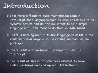 Introduction
It is more difﬁcult to build maintainable code in
JavaScript than languages such as Java or C# due to its
dynamic nature and its original intent to be a simple
language with little more to do than validate forms.
There is nothing built in to the language to assist in the
construction of large apps: no classes, no modules, no
packages.
There is little to no formal developer training in
JavaScript
The result of this is programmers attempt to solve
coding problems and end up with AntiPatterns

 