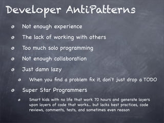 Developer AntiPatterns
Not enough experience
The lack of working with others
Too much solo programming
Not enough collaboration
Just damn lazy
When you ﬁnd a problem ﬁx it, don't just drop a TODO

Super Star Programmers
Smart kids with no life that work 70 hours and generate layers
upon layers of code that works... but lacks best practices, code
reviews, comments, tests, and sometimes even reason

 