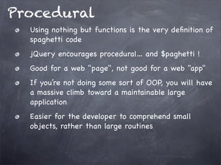 Procedural
Using nothing but functions is the very deﬁnition of
spaghetti code
jQuery encourages procedural… and $paghetti !
Good for a web "page", not good for a web "app"
If you’re not doing some sort of OOP, you will have
a massive climb toward a maintainable large
application
Easier for the developer to comprehend small
objects, rather than large routines

 