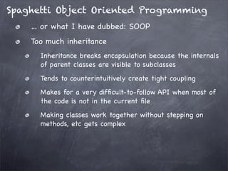 Spaghetti Object Oriented Programming
… or what I have dubbed: SOOP
Too much inheritance
Inheritance breaks encapsulation because the internals
of parent classes are visible to subclasses
Tends to counterintuitively create tight coupling
Makes for a very difﬁcult-to-follow API when most of
the code is not in the current ﬁle
Making classes work together without stepping on
methods, etc gets complex

 