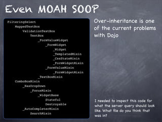 Even MOAH SOOP
FilteringSelect
MappedTextBox
ValidationTextBox
TextBox
_FormValueWidget
_FormWidget
_Widget
_TemplatedMixin
_CssStateMixin
_FormWidgetMixin
_FormValueMixin
_FormWidgetMixin
_TextBoxMixin
ComboBoxMixin
_HasDropDown
_FocusMixin
_WidgetBase
Stateful
Destroyable
_AutoCompleterMixin
SearchMixin

Over-inheritance is one
of the current problems
with Dojo

I needed to inspect this code for
what the server query should look
like. What ﬁle do you think that
was in?

 