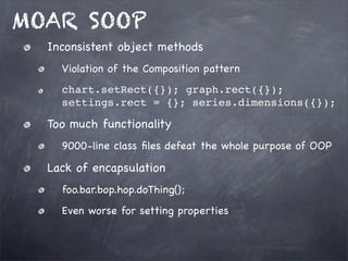 MOAR SOOP
Inconsistent object methods
Violation of the Composition pattern
chart.setRect({}); graph.rect({});
settings.rect = {}; series.dimensions({});

Too much functionality
9000-line class ﬁles defeat the whole purpose of OOP

Lack of encapsulation
foo.bar.bop.hop.doThing();
Even worse for setting properties

 