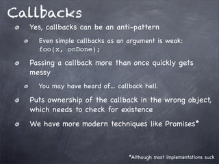 Callbacks
Yes, callbacks can be an anti-pattern
Even simple callbacks as an argument is weak:
foo(x, onDone);

Passing a callback more than once quickly gets
messy
You may have heard of… callback hell.

Puts ownership of the callback in the wrong object,
which needs to check for existence
We have more modern techniques like Promises*

*Although most implementations suck

 