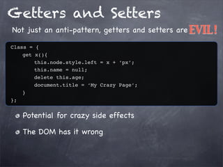 Getters and Setters
Not just an anti-pattern, getters and setters are EVIL!
Class = {
get x(){
this.node.style.left = x + ‘px’;
this.name = null;
delete this.age;
document.title = ‘My Crazy Page’;
}
};

Potential for crazy side effects
The DOM has it wrong

 