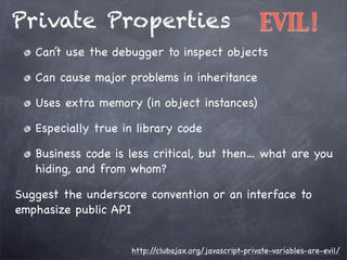 Private Properties

EVIL!

Can’t use the debugger to inspect objects
Can cause major problems in inheritance
Uses extra memory (in object instances)
Especially true in library code
Business code is less critical, but then… what are you
hiding, and from whom?
Suggest the underscore convention or an interface to
emphasize public API
http:/
/clubajax.org/javascript-private-variables-are-evil/

 