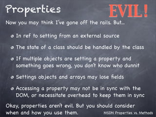 Properties

EVIL!

Now you may think I’ve gone off the rails. But...
In ref to setting from an external source

The state of a class should be handled by the class
If multiple objects are setting a property and
something goes wrong, you don’t know who dunnit
Settings objects and arrays may lose ﬁelds
Accessing a property may not be in sync with the
DOM, or necessitate overhead to keep them in sync
Okay, properties aren’t evil. But you should consider
MSDN Properties vs. Methods
when and how you use them.

 