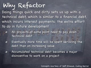 Why Refactor
Doing things quick and dirty sets us up with a
technical debt, which is similar to a ﬁnancial debt,
which incurs interest payments: the extra effort
to do in future development
All projects at some point need to pay down
technical debt
Eventually more time will be spent servicing the
debt than on increasing value
Accumulated technical debt becomes a major
disincentive to work on a project
Concepts courtesy of Jeff Atwood, Coding Horror

 
