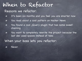 When to Refactor
Reasons we refactor:
It's been six months and you feel you are smarter now
You read about a cool pattern on Hacker News
You found a cool jQuery plugin that has some sweet
chaining
You want to completely rewrite the project because the
last dev used spaces instead of tabs

When your boss lets you refactor:
Never.

 