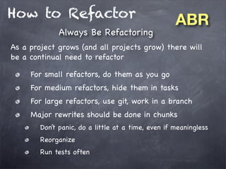 How to Refactor
Always Be Refactoring

ABR

As a project grows (and all projects grow) there will
be a continual need to refactor
For small refactors, do them as you go
For medium refactors, hide them in tasks
For large refactors, use git, work in a branch
Major rewrites should be done in chunks
Don’t panic, do a little at a time, even if meaningless
Reorganize
Run tests often

 