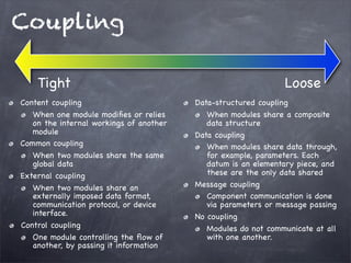 Coupling
Tight
Content coupling
When one module modiﬁes or relies
on the internal workings of another
module
Common coupling
When two modules share the same
global data
External coupling
When two modules share an
externally imposed data format,
communication protocol, or device
interface.
Control coupling
One module controlling the ﬂow of
another, by passing it information

Loose
Data-structured coupling
When modules share a composite
data structure
Data coupling
When modules share data through,
for example, parameters. Each
datum is an elementary piece, and
these are the only data shared
Message coupling
Component communication is done
via parameters or message passing
No coupling
Modules do not communicate at all
with one another.

 