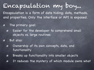 Encapsulation my boy...
Encapsulation is a form of data hiding; data, methods,
and properties. Only the interface or API is exposed.
The primary goal:
Easier for the developer to comprehend small
objects vs. large routines
But also:
Ownership of its own concepts, data, and
functionality
Breaks up functionality into smaller objects
It reduces the mystery of which module owns what

 