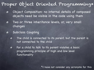 Proper Object Oriented Programming*
Object Composition: no internal details of composed
objects need be visible in the code using them
Two or three inheritance levels, or, very small
changes
Subclass Coupling
The child is connected to its parent, but the parent is
not connected to the child
For a child to talk to its parent violates a basic
programming principle of high and low level
functionality

*I have not consider any acronyms for this

 