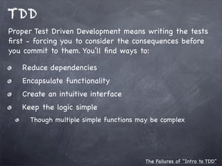 TDD
Proper Test Driven Development means writing the tests
ﬁrst - forcing you to consider the consequences before
you commit to them. You’ll ﬁnd ways to:
Reduce dependencies
Encapsulate functionality
Create an intuitive interface
Keep the logic simple
Though multiple simple functions may be complex

The Failures of "Intro to TDD"

 