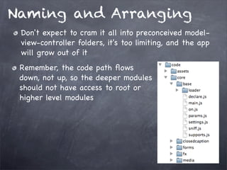 Naming and Arranging
Don't expect to cram it all into preconceived modelview-controller folders, it's too limiting, and the app
will grow out of it
Remember, the code path ﬂows
down, not up, so the deeper modules
should not have access to root or
higher level modules

 