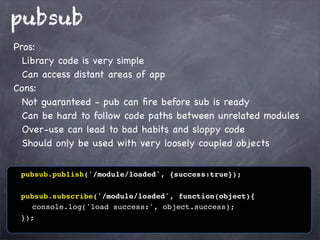 pubsub
Pros:
Library code is very simple
Can access distant areas of app
Cons:
Not guaranteed - pub can ﬁre before sub is ready
Can be hard to follow code paths between unrelated modules
Over-use can lead to bad habits and sloppy code
Should only be used with very loosely coupled objects
! pubsub.publish('/module/loaded', {success:true});
! pubsub.subscribe('/module/loaded', function(object){
! ! console.log('load success:', object.success);
! });

 