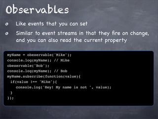Observables
Like events that you can set
Similar to event streams in that they ﬁre on change,
and you can also read the current property
myName = obeservable('Mike');
console.log(myName); // Mike
obeservable('Bob');
console.log(myName); // Bob
myName.subscribe(function(value){
! if(value !== 'Mike'){
! ! console.log('Hey! My name is not ', value);
!}
});

 