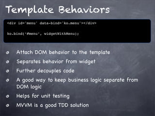 Template Behaviors
<div id='menu' data-bind='ko.menu'></div>
ko.bind(‘#menu’, widgetWithMenu);

Attach DOM behavior to the template
Separates behavior from widget
Further decouples code
A good way to keep business logic separate from
DOM logic
Helps for unit testing
MVVM is a good TDD solution

 