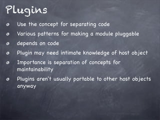 Plugins
Use the concept for separating code
Various patterns for making a module pluggable
depends on code
Plugin may need intimate knowledge of host object
Importance is separation of concepts for
maintainability
Plugins aren't usually portable to other host objects
anyway

 