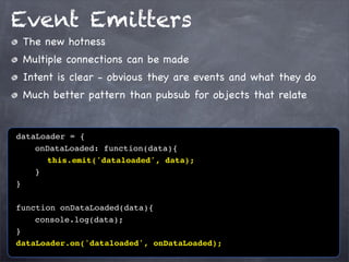 Event Emitters
The new hotness
Multiple connections can be made
Intent is clear - obvious they are events and what they do
Much better pattern than pubsub for objects that relate

dataLoader = {
! ! onDataLoaded: function(data){
! ! ! this.emit('dataloaded', data);
!! }
}
function onDataLoaded(data){
! ! console.log(data);
}
dataLoader.on('dataloaded', onDataLoaded);

 