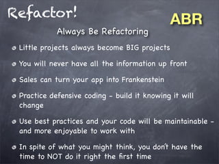 Refactor!
Always Be Refactoring

ABR

Little projects always become BIG projects
You will never have all the information up front
Sales can turn your app into Frankenstein
Practice defensive coding - build it knowing it will
change
Use best practices and your code will be maintainable and more enjoyable to work with
In spite of what you might think, you don’t have the
time to NOT do it right the ﬁrst time

 
