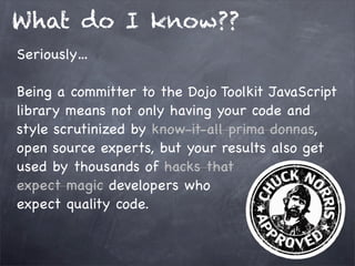 What do I know??
Seriously…
Being a committer to the Dojo Toolkit JavaScript
library means not only having your code and
style scrutinized by know-it-all prima donnas,
open source experts, but your results also get
used by thousands of hacks that
expect magic developers who
expect quality code.

 