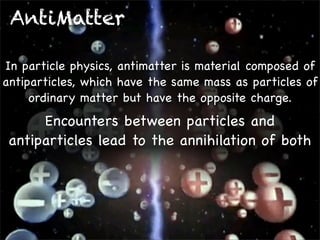 AntiMatter
In particle physics, antimatter is material composed of
antiparticles, which have the same mass as particles of
ordinary matter but have the opposite charge.

Encounters between particles and
antiparticles lead to the annihilation of both

 