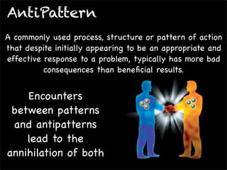 AntiPattern
A commonly used process, structure or pattern of action
that despite initially appearing to be an appropriate and
effective response to a problem, typically has more bad
consequences than beneﬁcial results.

Encounters
between patterns
and antipatterns
lead to the
annihilation of both

 