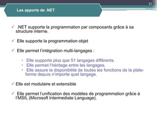  .NET supporte la programmation par composants grâce à sa
structure interne.
 Elle supporte la programmation objet
 Elle permet l’intégration multi-langages :
 Elle supporte plus que 51 langages différents.
 Elle permet l’héritage entre les langages.
 Elle assure la disponibilité de toutes les fonctions de la plate-
forme depuis n’importe quel langage.
 Elle est modulaire et extensible
 Elle permet l’unification des modèles de programmation grâce à
l’MSIL (Microsoft Intermediate Language).
Les apports de .NET
11
 