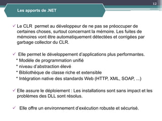  Le CLR permet au développeur de ne pas se préoccuper de
certaines choses, surtout concernant la mémoire. Les fuites de
mémoires vont être automatiquement détectées et corrigées par
garbage collector du CLR.
 Elle permet le développement d’applications plus performantes.
* Modèle de programmation unifié
* niveau d’abstraction élevé
* Bibliothèque de classe riche et extensible
* Intégration native des standards Web (HTTP, XML, SOAP, ...)
 Elle assure le déploiement : Les installations sont sans impact et les
problèmes des DLL sont résolus.
 Elle offre un environnement d’exécution robuste et sécurisé.
12
Les apports de .NET
 