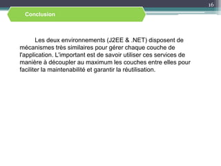 Les deux environnements (J2EE & .NET) disposent de
mécanismes très similaires pour gérer chaque couche de
l'application. L'important est de savoir utiliser ces services de
manière à découpler au maximum les couches entre elles pour
faciliter la maintenabilité et garantir la réutilisation.
16
Conclusion
 