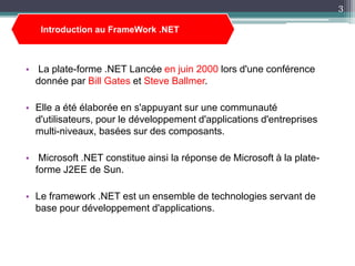 • La plate-forme .NET Lancée en juin 2000 lors d'une conférence
donnée par Bill Gates et Steve Ballmer.
• Elle a été élaborée en s'appuyant sur une communauté
d'utilisateurs, pour le développement d'applications d'entreprises
multi-niveaux, basées sur des composants.
• Microsoft .NET constitue ainsi la réponse de Microsoft à la plate-
forme J2EE de Sun.
• Le framework .NET est un ensemble de technologies servant de
base pour développement d'applications.
Introduction au FrameWork .NET
3
 