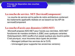 La couche de service .NET (ServicedComponent)
La couche de service est la partie de notre architecture contenant
les traitements applicatifs réalisés en se basant sur les API de
servicedComponent
La couche d’accès aux données (ADO.NET)
Microsoft propose ADO.NET pour l’accès aux données. ADO.NET
fonctionne de manière similaire à JDBC avec quelques variantes.
Historiquement, ADO souffre d’un passé quelque peu lourd à porter.
C’est pourquoi, vous trouverez deux types de provider :
- Managed (utilisant les services de la CLR)
- Unmanaged (pour supporter les anciennes versions)
9
Principe de Séparation des couches
avec .NET
 