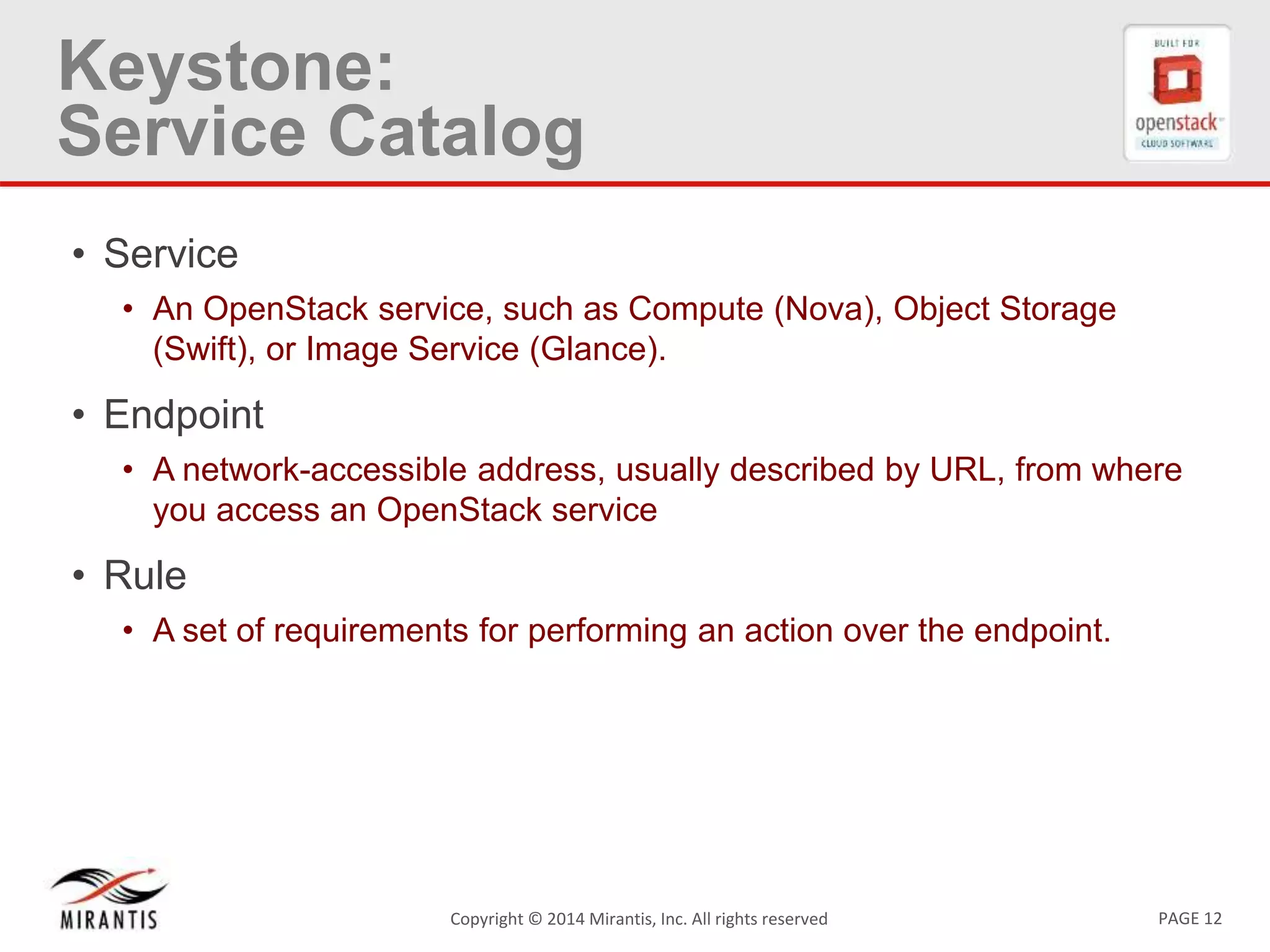 PAGE 12Copyright © 2014 Mirantis, Inc. All rights reserved
Keystone:
Service Catalog
• Service
• An OpenStack service, such as Compute (Nova), Object Storage
(Swift), or Image Service (Glance).
• Endpoint
• A network-accessible address, usually described by URL, from where
you access an OpenStack service
• Rule
• A set of requirements for performing an action over the endpoint.
 