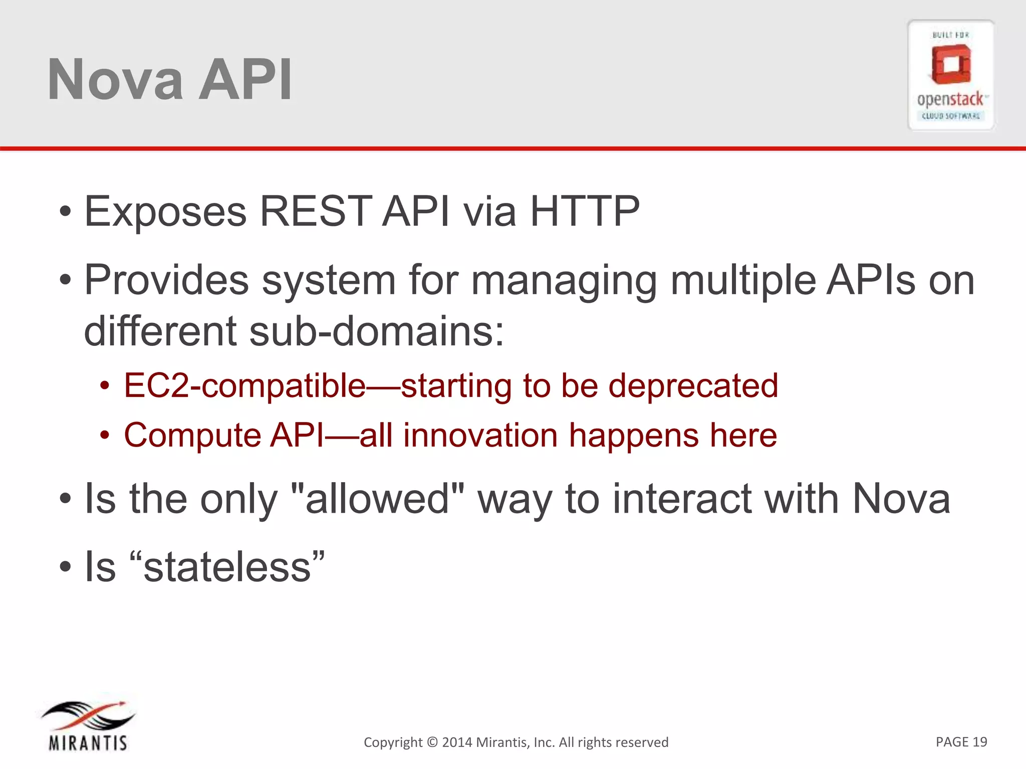 PAGE 19Copyright © 2014 Mirantis, Inc. All rights reserved
Nova API
• Exposes REST API via HTTP
• Provides system for managing multiple APIs on
different sub-domains:
• EC2-compatible—starting to be deprecated
• Compute API—all innovation happens here
• Is the only "allowed" way to interact with Nova
• Is “stateless”
 