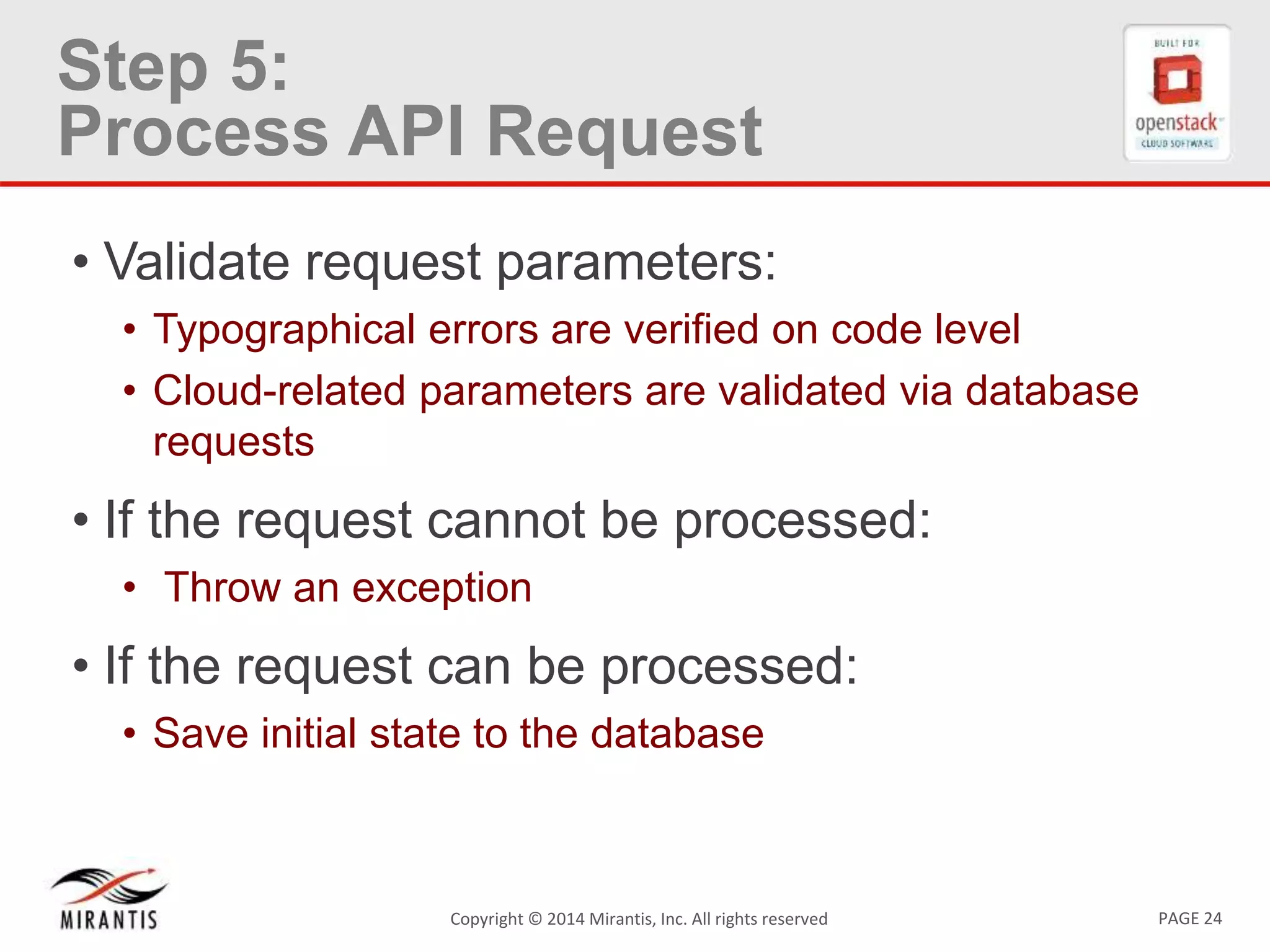 PAGE 24Copyright © 2014 Mirantis, Inc. All rights reserved
Step 5:
Process API Request
• Validate request parameters:
• Typographical errors are verified on code level
• Cloud-related parameters are validated via database
requests
• If the request cannot be processed:
• Throw an exception
• If the request can be processed:
• Save initial state to the database
 