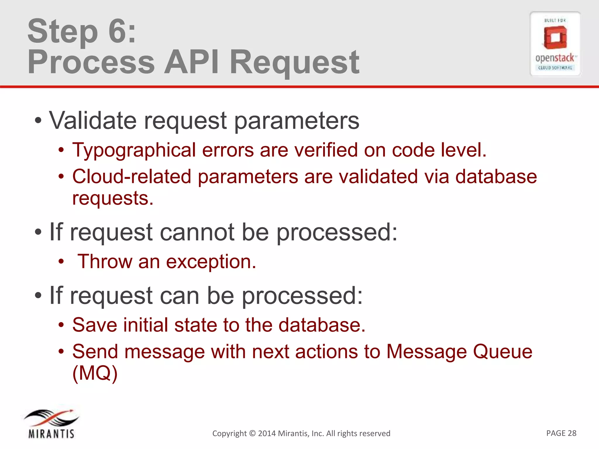 PAGE 28Copyright © 2014 Mirantis, Inc. All rights reserved
Step 6:
Process API Request
• Validate request parameters
• Typographical errors are verified on code level.
• Cloud-related parameters are validated via database
requests.
• If request cannot be processed:
• Throw an exception.
• If request can be processed:
• Save initial state to the database.
• Send message with next actions to Message Queue
(MQ)
 