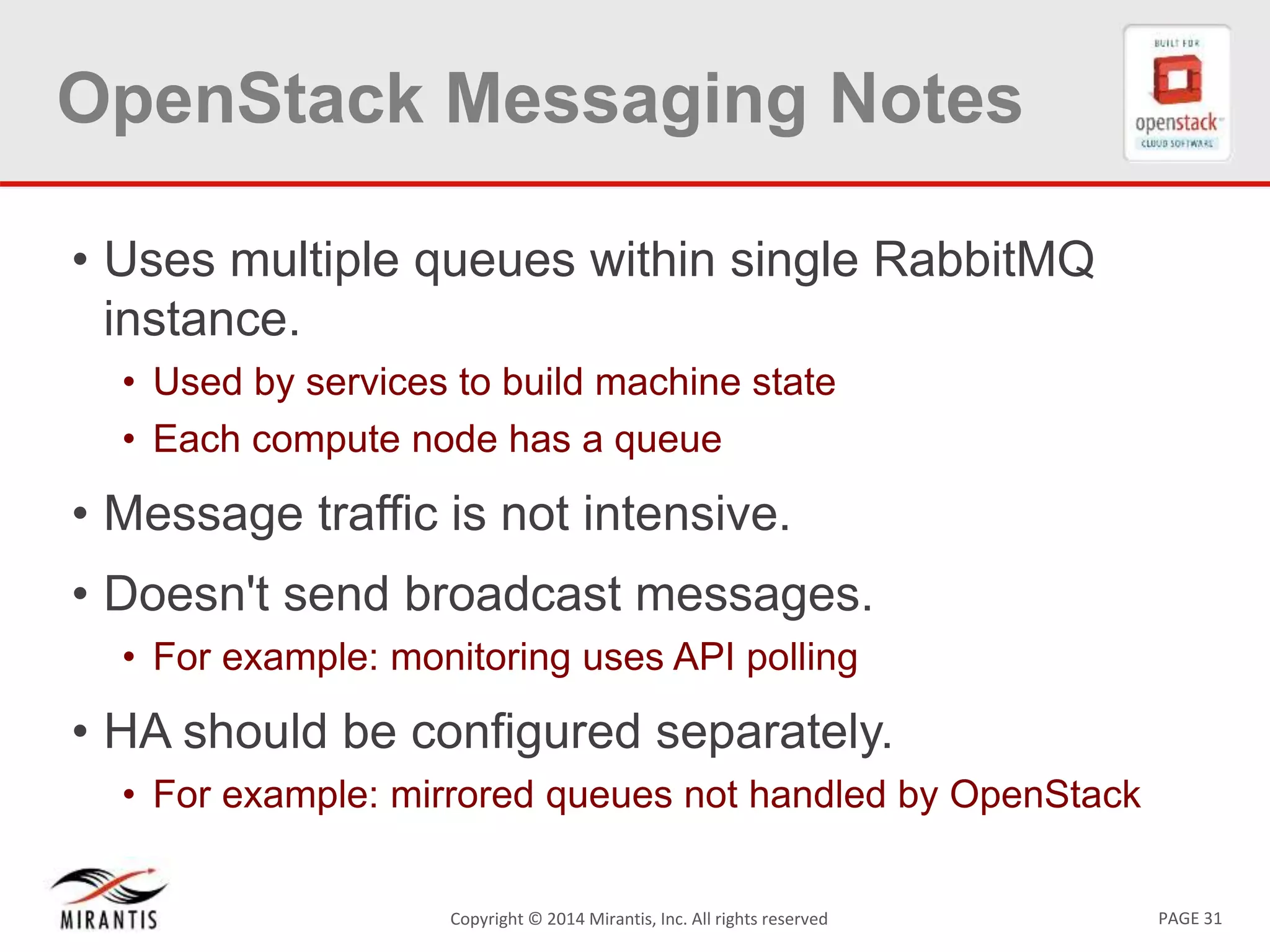 PAGE 31Copyright © 2014 Mirantis, Inc. All rights reserved
OpenStack Messaging Notes
• Uses multiple queues within single RabbitMQ
instance.
• Used by services to build machine state
• Each compute node has a queue
• Message traffic is not intensive.
• Doesn't send broadcast messages.
• For example: monitoring uses API polling
• HA should be configured separately.
• For example: mirrored queues not handled by OpenStack
 