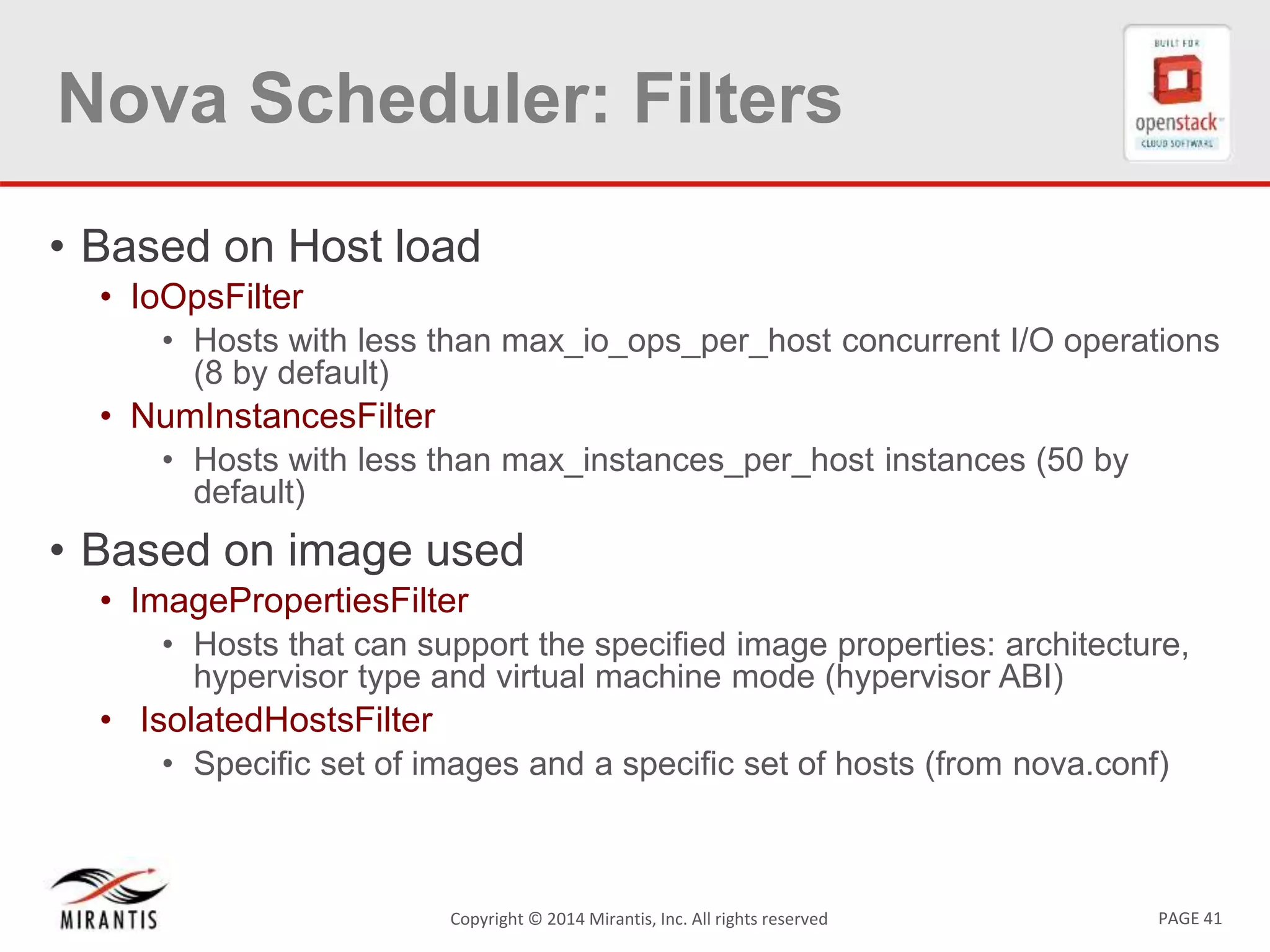 PAGE 41Copyright © 2014 Mirantis, Inc. All rights reserved
Nova Scheduler: Filters
• Based on Host load
• IoOpsFilter
• Hosts with less than max_io_ops_per_host concurrent I/O operations
(8 by default)
• NumInstancesFilter
• Hosts with less than max_instances_per_host instances (50 by
default)
• Based on image used
• ImagePropertiesFilter
• Hosts that can support the specified image properties: architecture,
hypervisor type and virtual machine mode (hypervisor ABI)
• IsolatedHostsFilter
• Specific set of images and a specific set of hosts (from nova.conf)
 