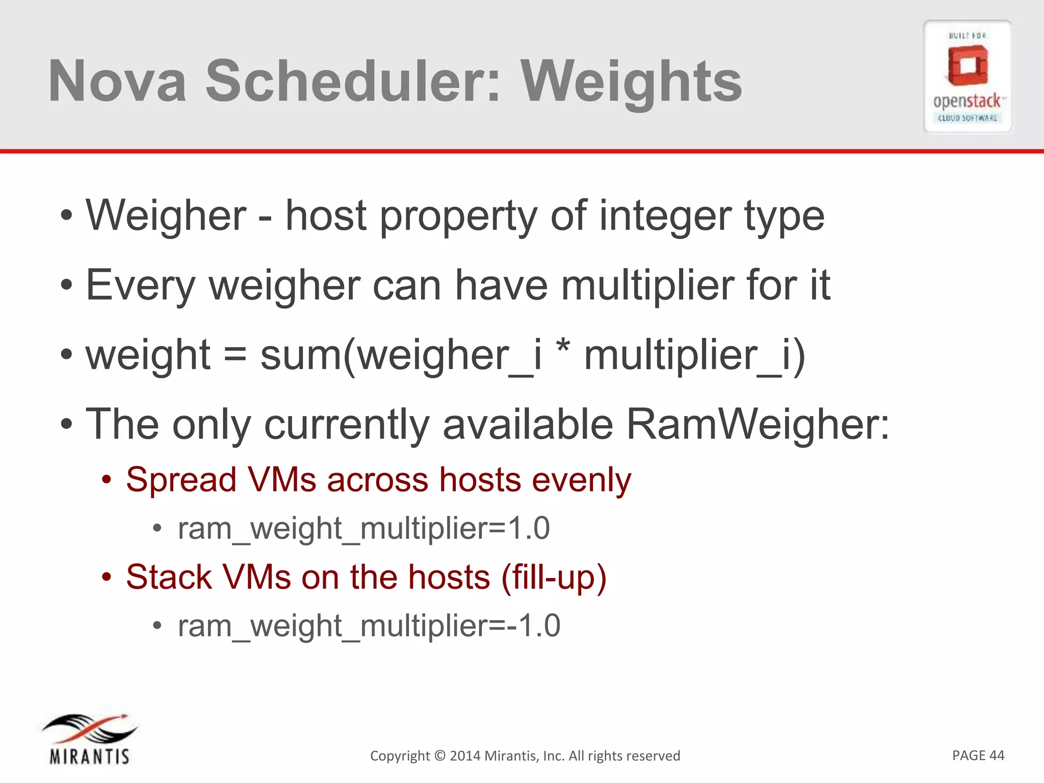 PAGE 44Copyright © 2014 Mirantis, Inc. All rights reserved
Nova Scheduler: Weights
• Weigher - host property of integer type
• Every weigher can have multiplier for it
• weight = sum(weigher_i * multiplier_i)
• The only currently available RamWeigher:
• Spread VMs across hosts evenly
• ram_weight_multiplier=1.0
• Stack VMs on the hosts (fill-up)
• ram_weight_multiplier=-1.0
 