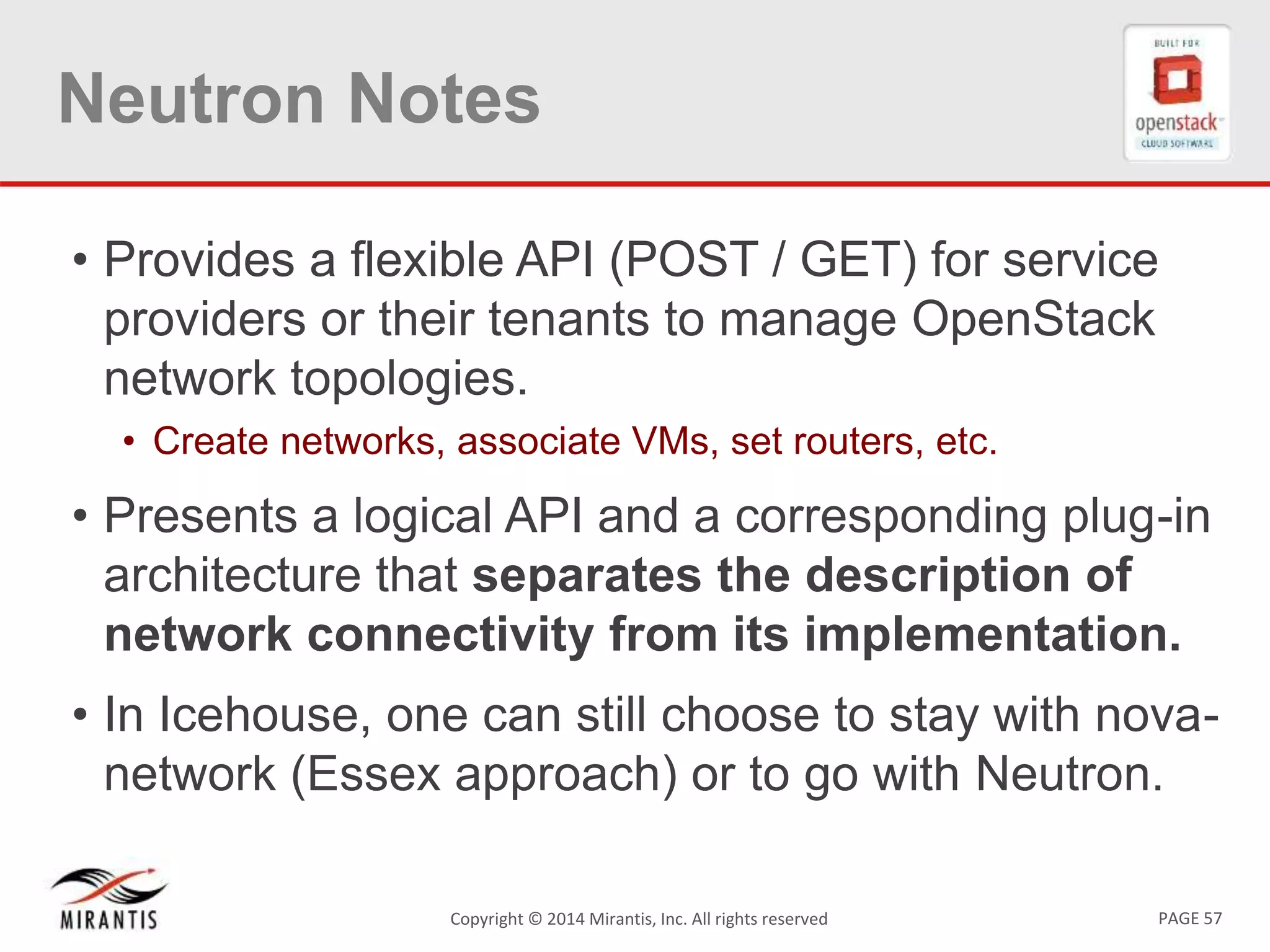 PAGE 57Copyright © 2014 Mirantis, Inc. All rights reserved
Neutron Notes
• Provides a flexible API (POST / GET) for service
providers or their tenants to manage OpenStack
network topologies.
• Create networks, associate VMs, set routers, etc.
• Presents a logical API and a corresponding plug-in
architecture that separates the description of
network connectivity from its implementation.
• In Icehouse, one can still choose to stay with nova-
network (Essex approach) or to go with Neutron.
 