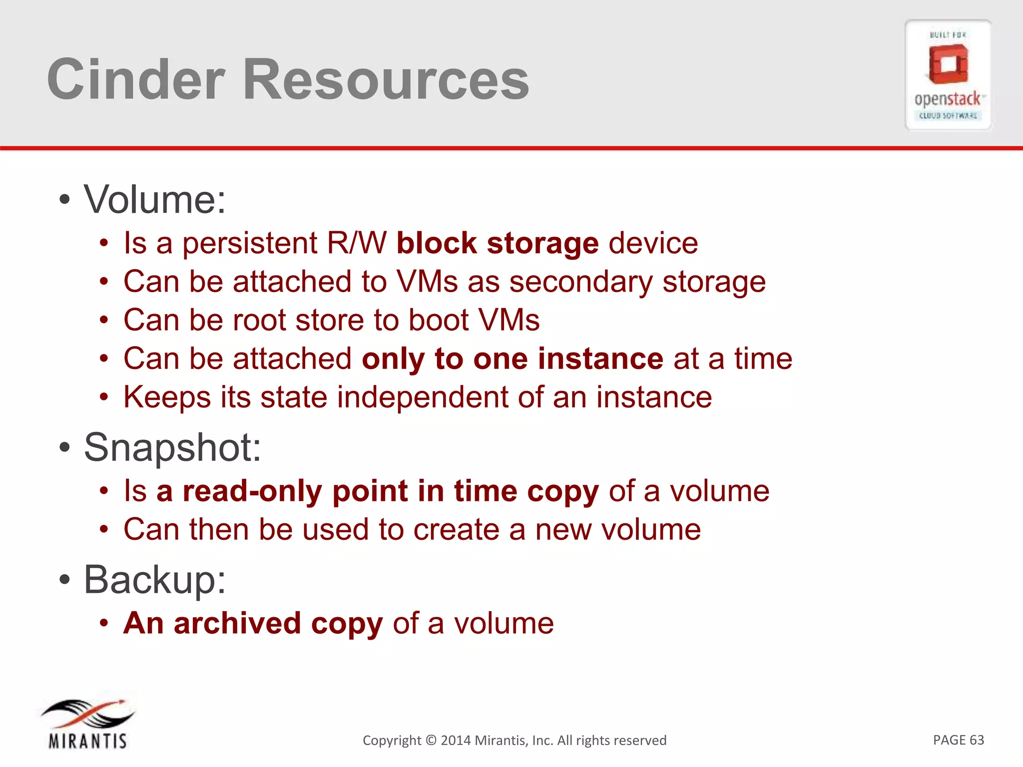 PAGE 63Copyright © 2014 Mirantis, Inc. All rights reserved
Cinder Resources
• Volume:
• Is a persistent R/W block storage device
• Can be attached to VMs as secondary storage
• Can be root store to boot VMs
• Can be attached only to one instance at a time
• Keeps its state independent of an instance
• Snapshot:
• Is a read-only point in time copy of a volume
• Can then be used to create a new volume
• Backup:
• An archived copy of a volume
 
