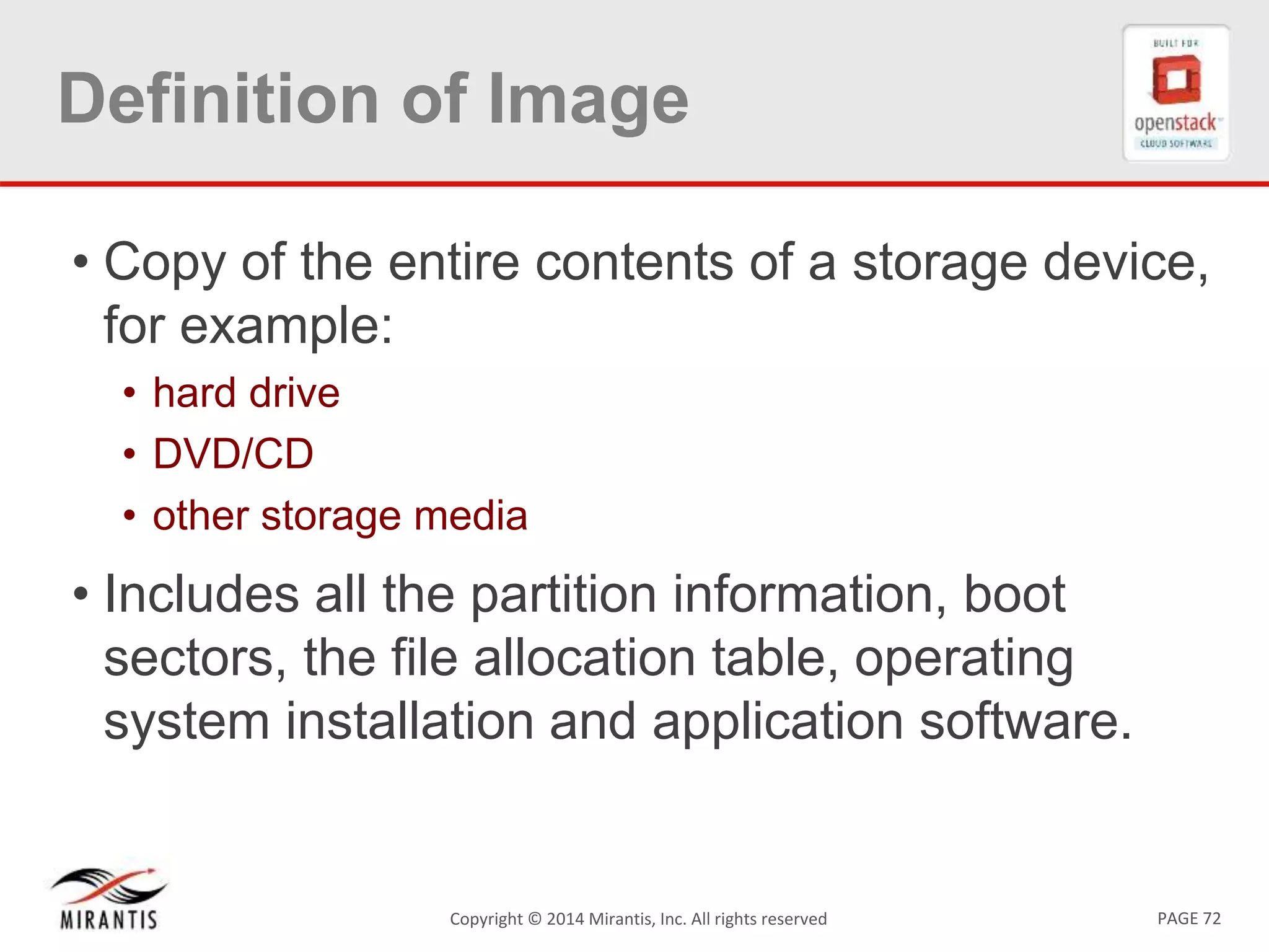 PAGE 72Copyright © 2014 Mirantis, Inc. All rights reserved
Definition of Image
• Copy of the entire contents of a storage device,
for example:
• hard drive
• DVD/CD
• other storage media
• Includes all the partition information, boot
sectors, the file allocation table, operating
system installation and application software.
 