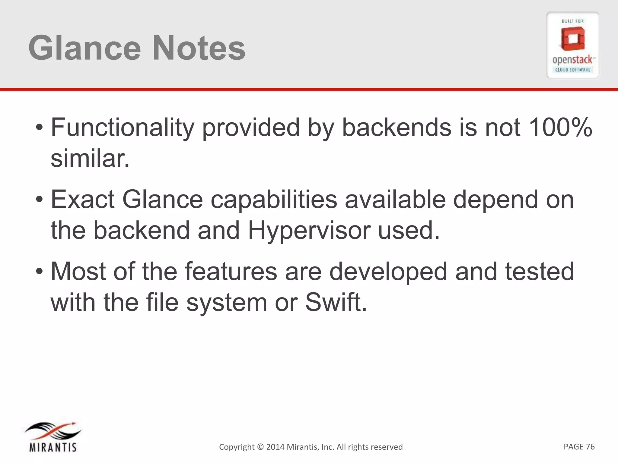 PAGE 76Copyright © 2014 Mirantis, Inc. All rights reserved
Glance Notes
• Functionality provided by backends is not 100%
similar.
• Exact Glance capabilities available depend on
the backend and Hypervisor used.
• Most of the features are developed and tested
with the file system or Swift.
 
